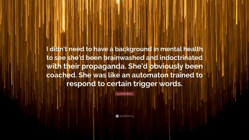 Lucinda Berry Quote: “I didn’t need to have a background in mental health to see she’d been brainwashed and indoctrinated with their propaganda. She’d obviously been coached. She was like an automaton trained to respond to certain trigger words.”