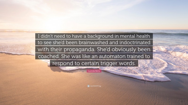 Lucinda Berry Quote: “I didn’t need to have a background in mental health to see she’d been brainwashed and indoctrinated with their propaganda. She’d obviously been coached. She was like an automaton trained to respond to certain trigger words.”