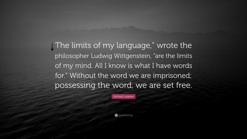 Richard Lederer Quote: “The limits of my language,” wrote the philosopher Ludwig Wittgenstein, “are the limits of my mind. All I know is what I have words for.” Without the word we are imprisoned; possessing the word, we are set free.”