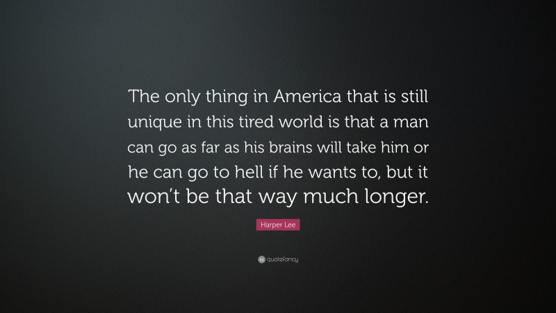 Harper Lee Quote: “The only thing in America that is still unique in this tired world is that a man can go as far as his brains will take him or he can go to hell if he wants to, but it won’t be that way much longer.”