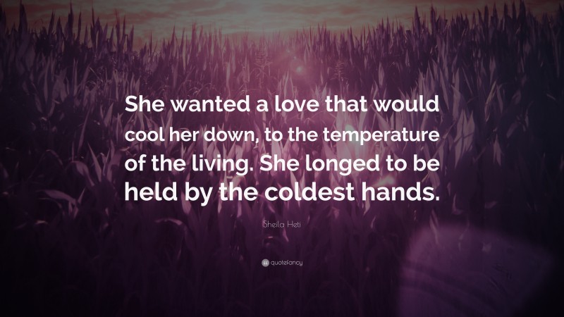 Sheila Heti Quote: “She wanted a love that would cool her down, to the temperature of the living. She longed to be held by the coldest hands.”