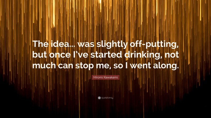 Hiromi Kawakami Quote: “The idea... was slightly off-putting, but once I’ve started drinking, not much can stop me, so I went along.”