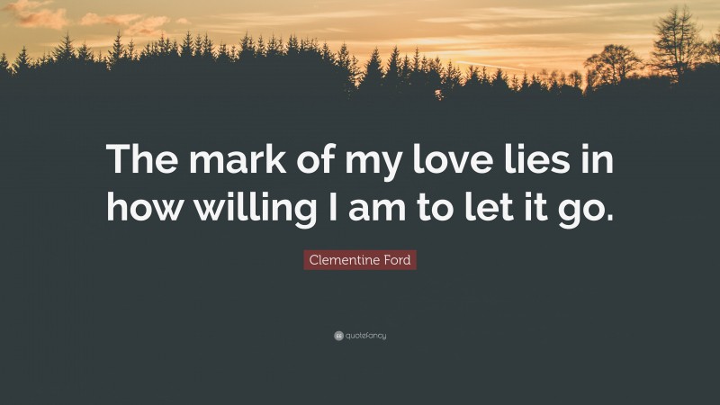 Clementine Ford Quote: “The mark of my love lies in how willing I am to let it go.”