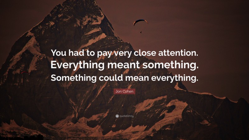 Jon Cohen Quote: “You had to pay very close attention. Everything meant something. Something could mean everything.”