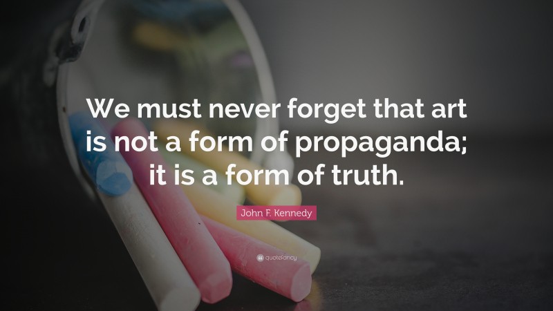 John F. Kennedy Quote: “We must never forget that art is not a form of propaganda; it is a form of truth.”