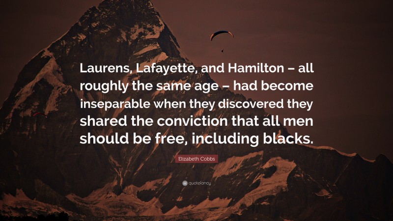 Elizabeth Cobbs Quote: “Laurens, Lafayette, and Hamilton – all roughly the same age – had become inseparable when they discovered they shared the conviction that all men should be free, including blacks.”