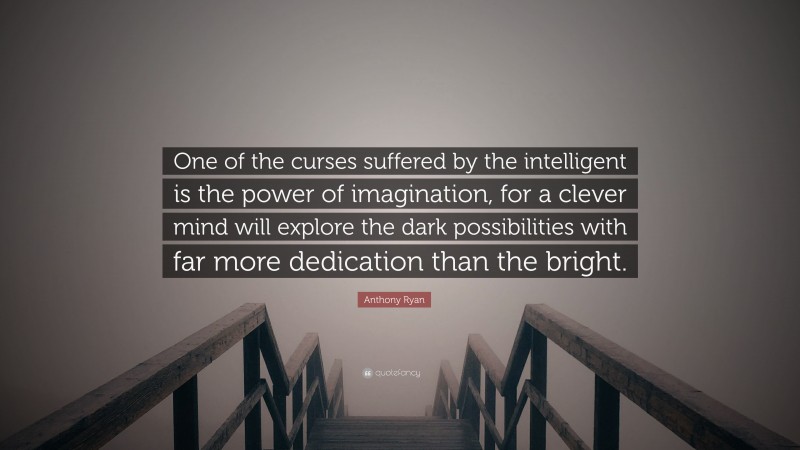Anthony Ryan Quote: “One of the curses suffered by the intelligent is the power of imagination, for a clever mind will explore the dark possibilities with far more dedication than the bright.”