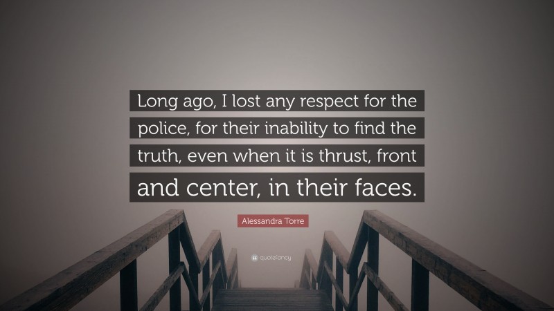Alessandra Torre Quote: “Long ago, I lost any respect for the police, for their inability to find the truth, even when it is thrust, front and center, in their faces.”