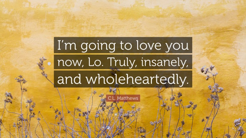 C.L. Matthews Quote: “I’m going to love you now, Lo. Truly, insanely, and wholeheartedly.”