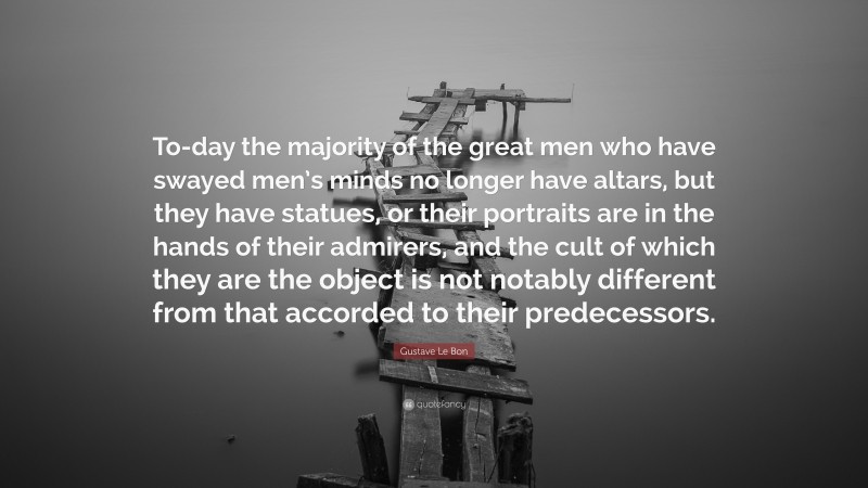 Gustave Le Bon Quote: “To-day the majority of the great men who have swayed men’s minds no longer have altars, but they have statues, or their portraits are in the hands of their admirers, and the cult of which they are the object is not notably different from that accorded to their predecessors.”