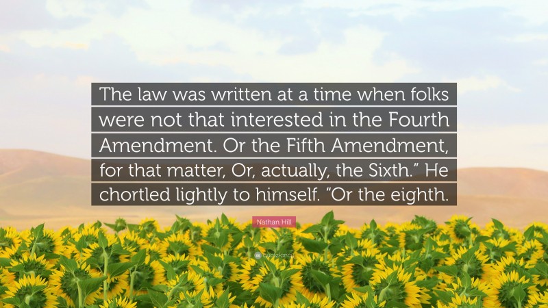 Nathan Hill Quote: “The law was written at a time when folks were not that interested in the Fourth Amendment. Or the Fifth Amendment, for that matter, Or, actually, the Sixth.” He chortled lightly to himself. “Or the eighth.”