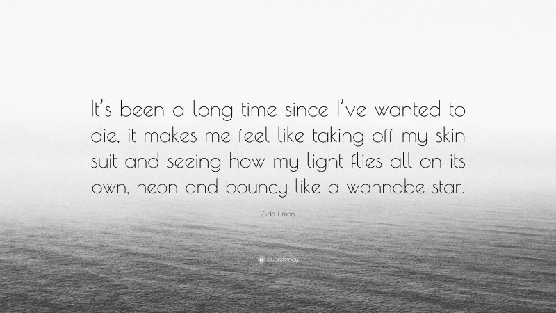 Ada Limon Quote: “It’s been a long time since I’ve wanted to die, it makes me feel like taking off my skin suit and seeing how my light flies all on its own, neon and bouncy like a wannabe star.”