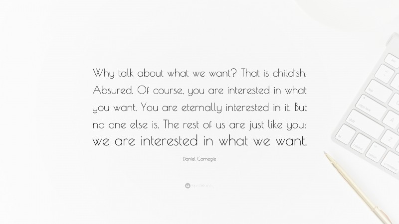 Daniel Carnegie Quote: “Why talk about what we want? That is childish. Absured. Of course, you are interested in what you want. You are eternally interested in it. But no one else is. The rest of us are just like you: we are interested in what we want.”