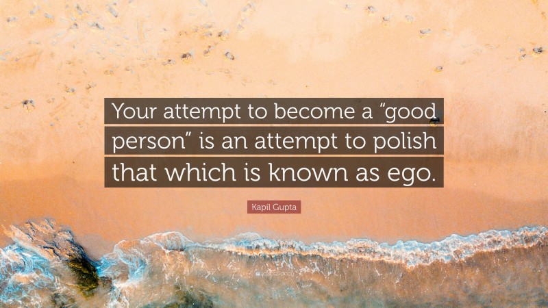 Kapil Gupta Quote: “Your attempt to become a “good person” is an attempt to polish that which is known as ego.”