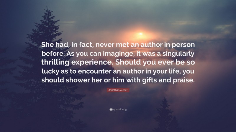 Jonathan Auxier Quote: “She had, in fact, never met an author in person before. As you can imaginge, it was a singularly thrilling experience. Should you ever be so lucky as to encounter an author in your life, you should shower her or him with gifts and praise.”