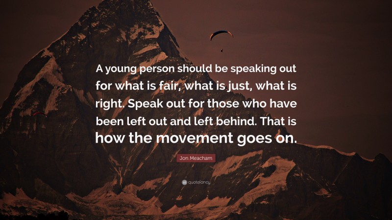 Jon Meacham Quote: “A young person should be speaking out for what is fair, what is just, what is right. Speak out for those who have been left out and left behind. That is how the movement goes on.”