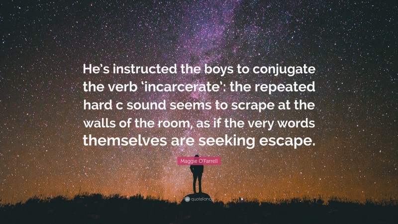 Maggie O'Farrell Quote: “He’s instructed the boys to conjugate the verb ‘incarcerate’: the repeated hard c sound seems to scrape at the walls of the room, as if the very words themselves are seeking escape.”