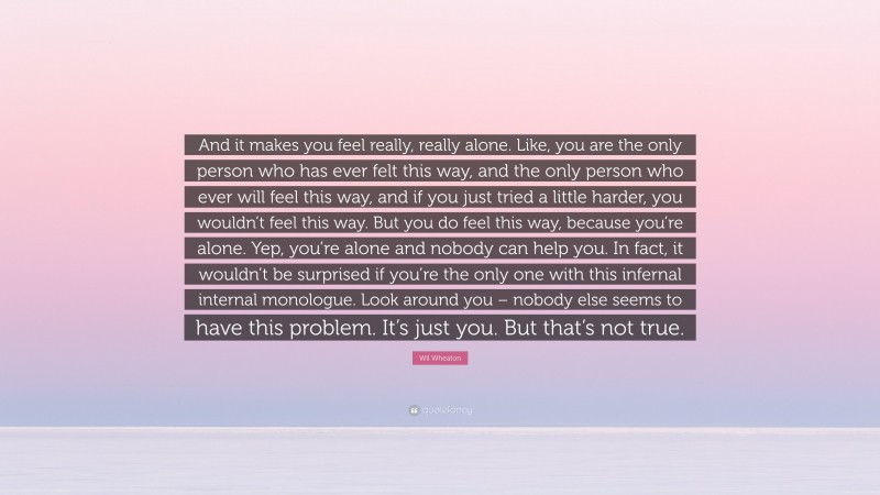 Wil Wheaton Quote: “And it makes you feel really, really alone. Like, you are the only person who has ever felt this way, and the only person who ever will feel this way, and if you just tried a little harder, you wouldn’t feel this way. But you do feel this way, because you’re alone. Yep, you’re alone and nobody can help you. In fact, it wouldn’t be surprised if you’re the only one with this infernal internal monologue. Look around you – nobody else seems to have this problem. It’s just you. But that’s not true.”