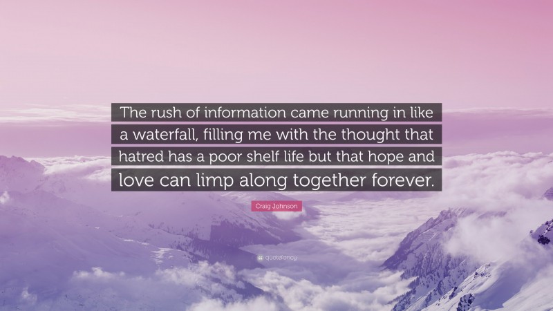 Craig Johnson Quote: “The rush of information came running in like a waterfall, filling me with the thought that hatred has a poor shelf life but that hope and love can limp along together forever.”