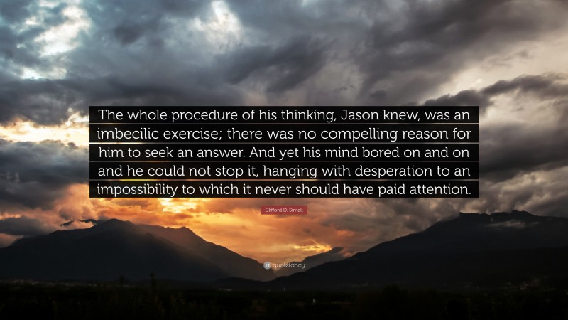 Clifford D. Simak Quote: “The whole procedure of his thinking, Jason knew, was an imbecilic exercise; there was no compelling reason for him to seek an answer. And yet his mind bored on and on and he could not stop it, hanging with desperation to an impossibility to which it never should have paid attention.”