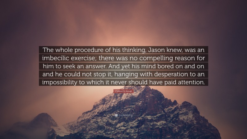 Clifford D. Simak Quote: “The whole procedure of his thinking, Jason knew, was an imbecilic exercise; there was no compelling reason for him to seek an answer. And yet his mind bored on and on and he could not stop it, hanging with desperation to an impossibility to which it never should have paid attention.”