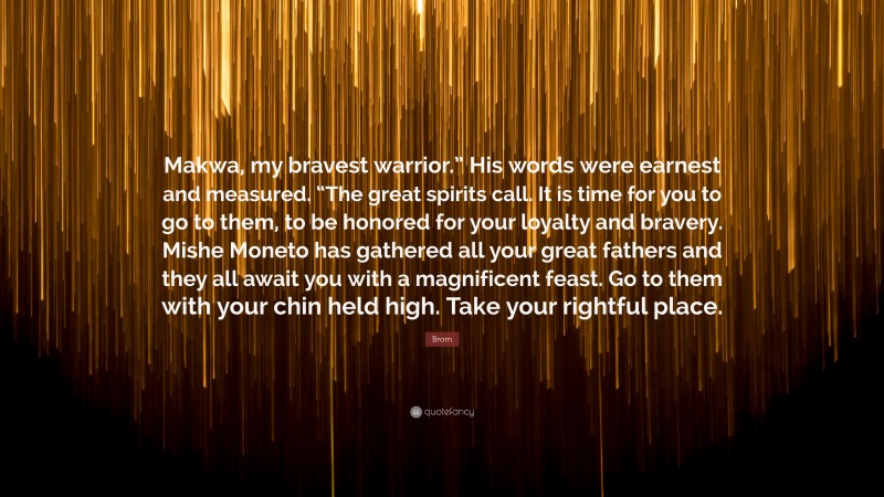 Brom Quote: “Makwa, my bravest warrior.” His words were earnest and measured. “The great spirits call. It is time for you to go to them, to be honored for your loyalty and bravery. Mishe Moneto has gathered all your great fathers and they all await you with a magnificent feast. Go to them with your chin held high. Take your rightful place.”