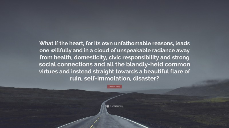 Donna Tartt Quote: “What if the heart, for its own unfathomable reasons, leads one willfully and in a cloud of unspeakable radiance away from health, domesticity, civic responsibility and strong social connections and all the blandly-held common virtues and instead straight towards a beautiful flare of ruin, self-immolation, disaster?”