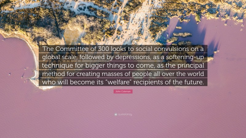 John Coleman Quote: “The Committee of 300 looks to social convulsions on a global scale, followed by depressions, as a softening-up technique for bigger things to come, as the principal method for creating masses of people all over the world who will become its “welfare” recipients of the future.”