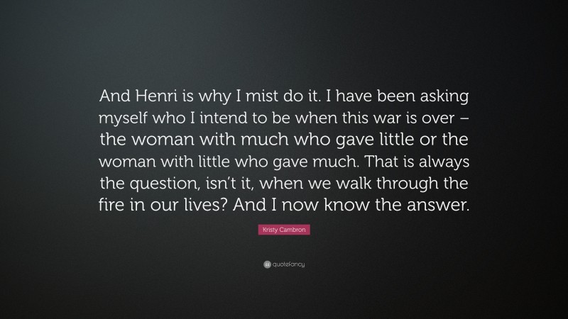 Kristy Cambron Quote: “And Henri is why I mist do it. I have been asking myself who I intend to be when this war is over – the woman with much who gave little or the woman with little who gave much. That is always the question, isn’t it, when we walk through the fire in our lives? And I now know the answer.”