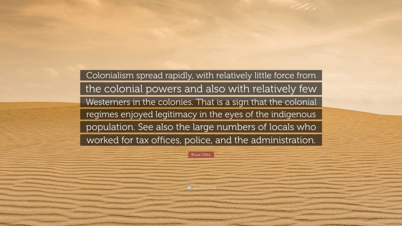 Bruce Gilley Quote: “Colonialism spread rapidly, with relatively little force from the colonial powers and also with relatively few Westerners in the colonies. That is a sign that the colonial regimes enjoyed legitimacy in the eyes of the indigenous population. See also the large numbers of locals who worked for tax offices, police, and the administration.”