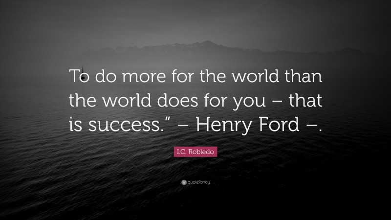I.C. Robledo Quote: “To do more for the world than the world does for you – that is success.” – Henry Ford –.”