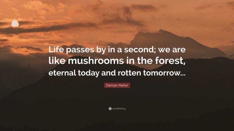 Damian Maher Quote: “Life passes by in a second; we are like mushrooms in the forest, eternal today and rotten tomorrow...”