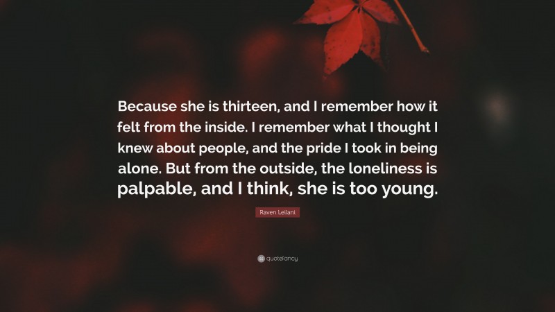 Raven Leilani Quote: “Because she is thirteen, and I remember how it felt from the inside. I remember what I thought I knew about people, and the pride I took in being alone. But from the outside, the loneliness is palpable, and I think, she is too young.”