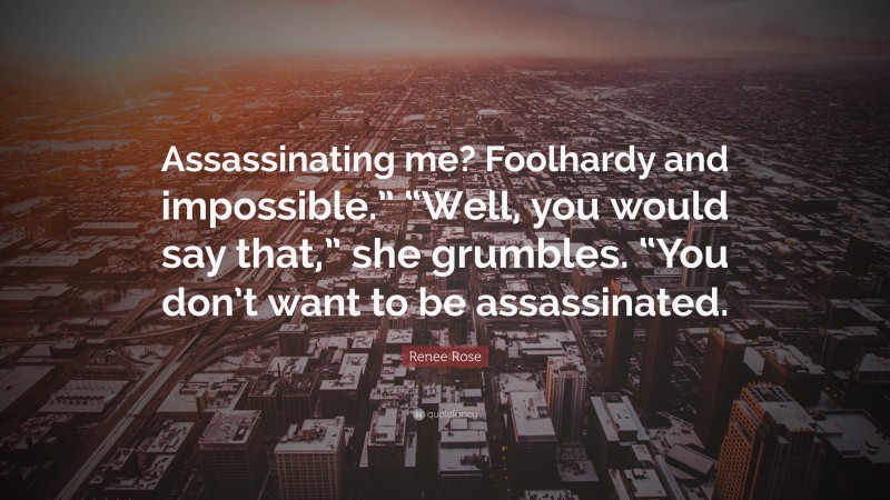 Renee Rose Quote: “Assassinating me? Foolhardy and impossible.” “Well, you would say that,” she grumbles. “You don’t want to be assassinated.”