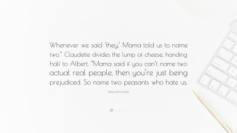 Mary Doria Russell Quote: “Whenever we said ‘they,’ Mama told us to name two.” Claudette divides the lump of cheese, handing half to Albert. “Mama said if you can’t name two actual real people, then you’re just being prejudiced. So name two peasants who hate us.”