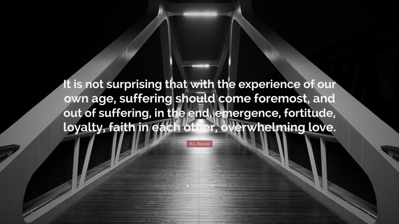 A.L. Rowse Quote: “It is not surprising that with the experience of our own age, suffering should come foremost, and out of suffering, in the end, emergence, fortitude, loyalty, faith in each other, overwhelming love.”