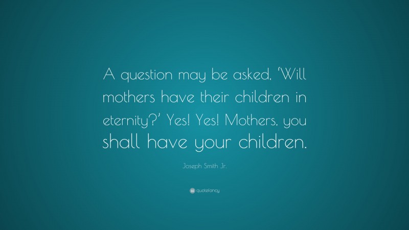 Joseph Smith Jr. Quote: “A question may be asked, ‘Will mothers have their children in eternity?’ Yes! Yes! Mothers, you shall have your children.”