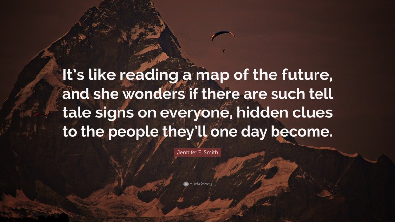 Jennifer E. Smith Quote: “It’s like reading a map of the future, and she wonders if there are such tell tale signs on everyone, hidden clues to the people they’ll one day become.”