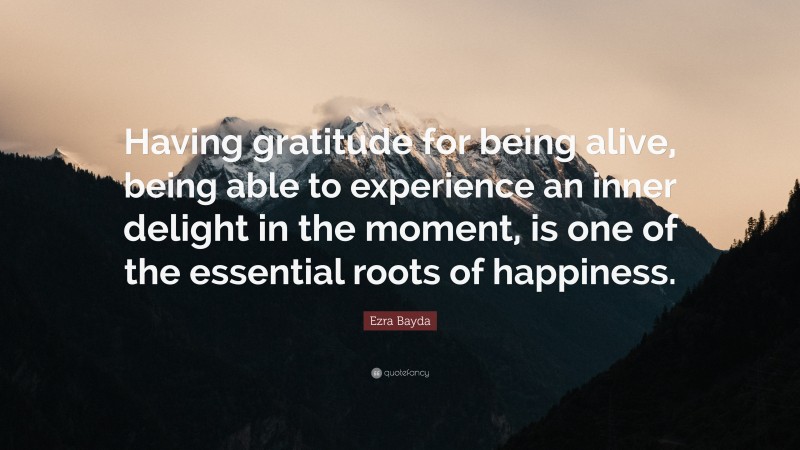 Ezra Bayda Quote: “Having gratitude for being alive, being able to experience an inner delight in the moment, is one of the essential roots of happiness.”