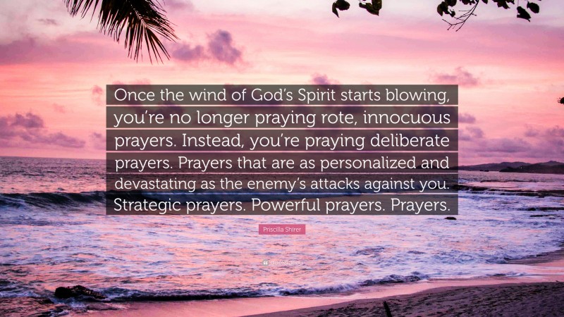 Priscilla Shirer Quote: “Once the wind of God’s Spirit starts blowing, you’re no longer praying rote, innocuous prayers. Instead, you’re praying deliberate prayers. Prayers that are as personalized and devastating as the enemy’s attacks against you. Strategic prayers. Powerful prayers. Prayers.”