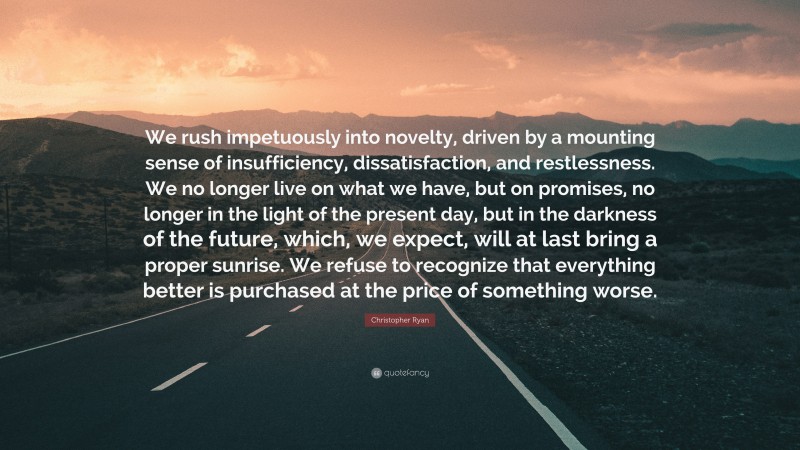 Christopher Ryan Quote: “We rush impetuously into novelty, driven by a mounting sense of insufficiency, dissatisfaction, and restlessness. We no longer live on what we have, but on promises, no longer in the light of the present day, but in the darkness of the future, which, we expect, will at last bring a proper sunrise. We refuse to recognize that everything better is purchased at the price of something worse.”