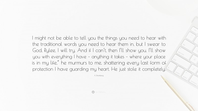 K. Bromberg Quote: “I might not be able to tell you the things you need to hear with the traditional words you need to hear them in, but I swear to God, Rylee, I will try. And if I can’t, then I’ll show you. I’ll show you with everything I have – anything it takes – where your place is in my life,” he murmurs to me, shattering every last form of protection I have guarding my heart. He just stole it completely.”