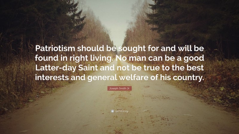 Joseph Smith Jr. Quote: “Patriotism should be sought for and will be found in right living. No man can be a good Latter-day Saint and not be true to the best interests and general welfare of his country.”