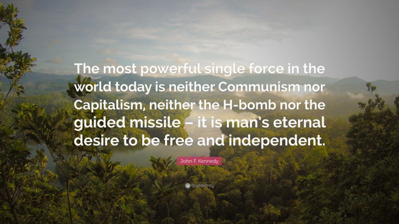 John F. Kennedy Quote: “The most powerful single force in the world today is neither Communism nor Capitalism, neither the H-bomb nor the guided missile – it is man’s eternal desire to be free and independent.”