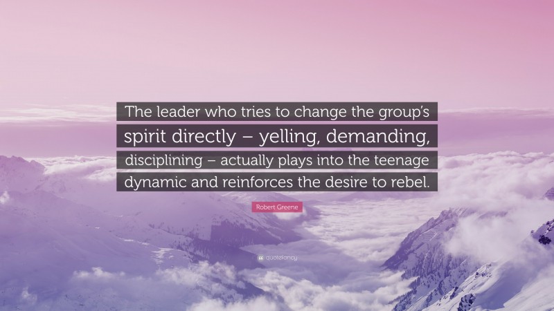 Robert Greene Quote: “The leader who tries to change the group’s spirit directly – yelling, demanding, disciplining – actually plays into the teenage dynamic and reinforces the desire to rebel.”
