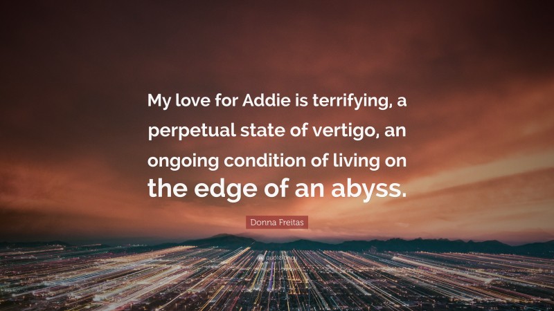 Donna Freitas Quote: “My love for Addie is terrifying, a perpetual state of vertigo, an ongoing condition of living on the edge of an abyss.”
