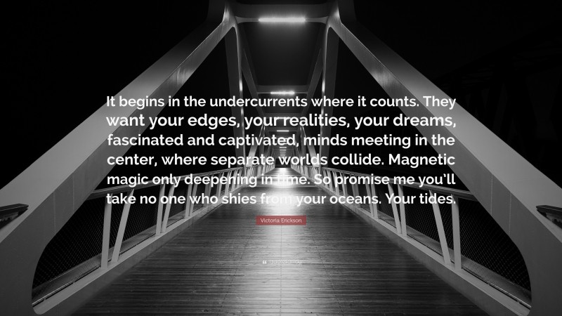 Victoria Erickson Quote: “It begins in the undercurrents where it counts. They want your edges, your realities, your dreams, fascinated and captivated, minds meeting in the center, where separate worlds collide. Magnetic magic only deepening in time. So promise me you’ll take no one who shies from your oceans. Your tides.”