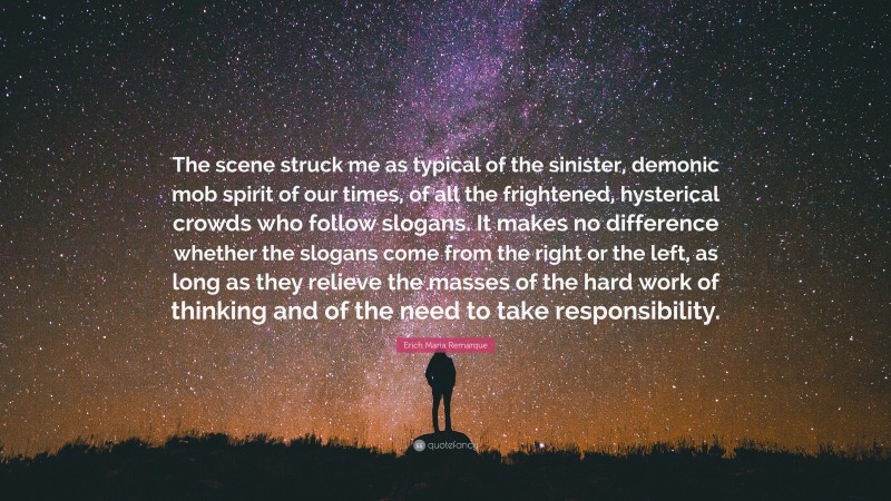 Erich Maria Remarque Quote: “The scene struck me as typical of the sinister, demonic mob spirit of our times, of all the frightened, hysterical crowds who follow slogans. It makes no difference whether the slogans come from the right or the left, as long as they relieve the masses of the hard work of thinking and of the need to take responsibility.”