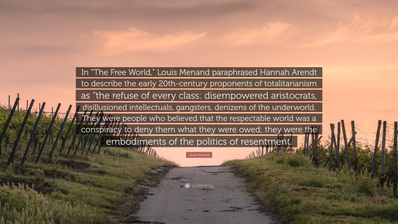 Louis Menand Quote: “In “The Free World,” Louis Menand paraphrased Hannah Arendt to describe the early 20th-century proponents of totalitarianism as “the refuse of every class: disempowered aristocrats, disillusioned intellectuals, gangsters, denizens of the underworld. They were people who believed that the respectable world was a conspiracy to deny them what they were owed; they were the embodiments of the politics of resentment.”