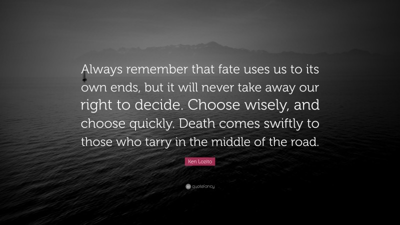 Ken Lozito Quote: “Always remember that fate uses us to its own ends, but it will never take away our right to decide. Choose wisely, and choose quickly. Death comes swiftly to those who tarry in the middle of the road.”